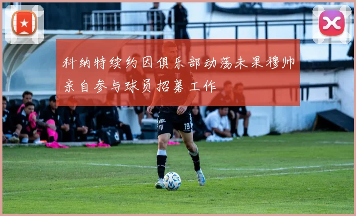 科纳特续约因俱乐部动荡未果穆帅亲自参与球员招募工作