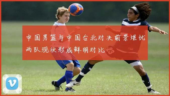 中国男篮与中国台北对决前景堪忧两队现状形成鲜明对比