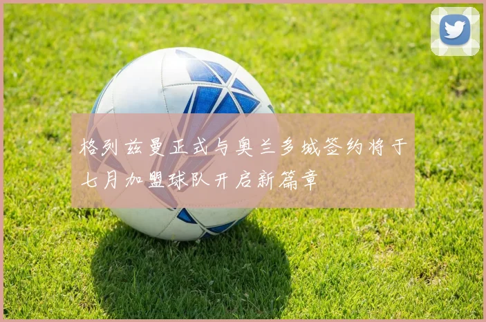 格列兹曼正式与奥兰多城签约将于七月加盟球队开启新篇章
