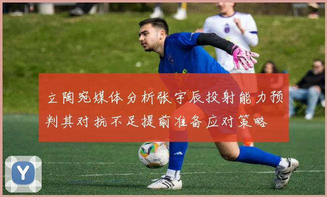 立陶宛媒体分析张宇辰投射能力预判其对抗不足提前准备应对策略
