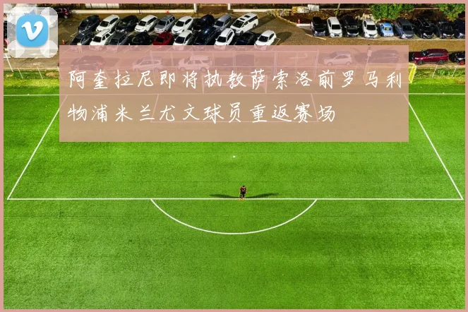 阿奎拉尼即将执教萨索洛前罗马利物浦米兰尤文球员重返赛场