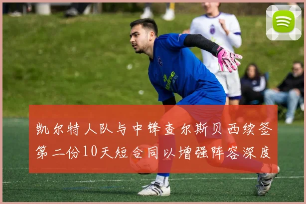 凯尔特人队与中锋查尔斯贝西续签第二份10天短合同以增强阵容深度
