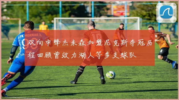 双向中锋杰米森加盟尼克斯夺冠历程回顾曾效力湖人等多支球队