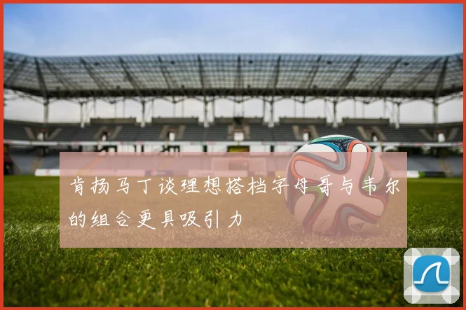 肯扬马丁谈理想搭档字母哥与韦尔的组合更具吸引力