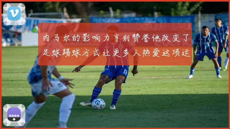 内马尔的影响力亨利赞誉他改变了足球踢球方式让更多人热爱这项运动