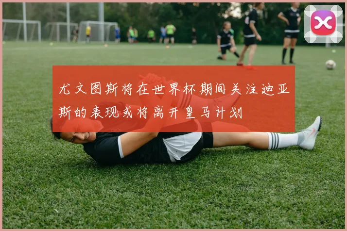尤文图斯将在世界杯期间关注迪亚斯的表现或将离开皇马计划