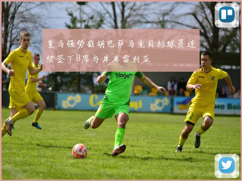 皇马强势截胡巴萨马竞目标球员连续签下B席与库库雷利亚