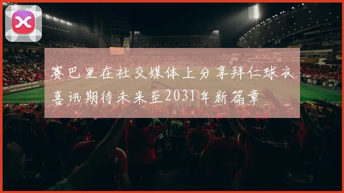 赛巴里在社交媒体上分享拜仁球衣喜讯期待未来至2031年新篇章