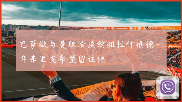 巴萨欲与曼联洽谈续租拉什福德一年弗里克希望留住他