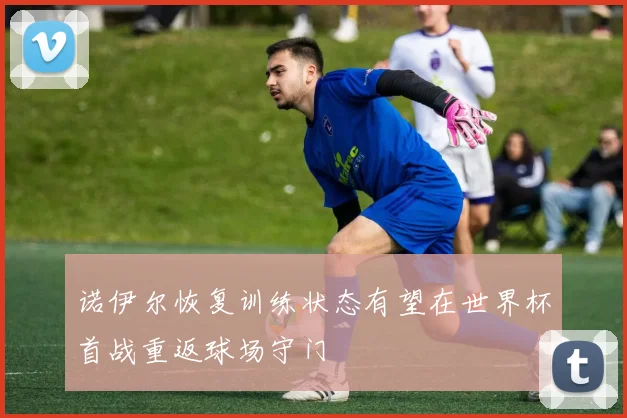 诺伊尔恢复训练状态有望在世界杯首战重返球场守门