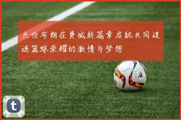 杰伦布朗在费城新篇章启航共同追逐篮球荣耀的激情与梦想