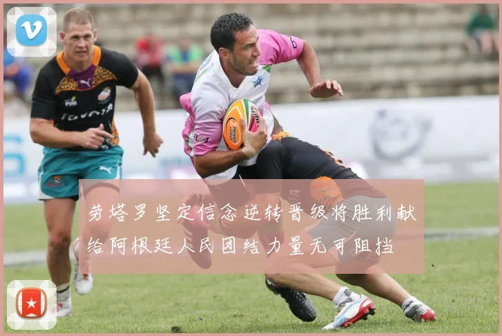 劳塔罗坚定信念逆转晋级将胜利献给阿根廷人民团结力量无可阻挡