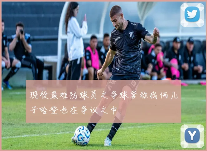 现役最难防球员之争球爹称我俩儿子哈登也在争议之中