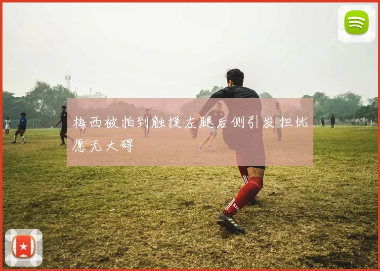 梅西被拍到触摸左腿后侧引发担忧愿无大碍