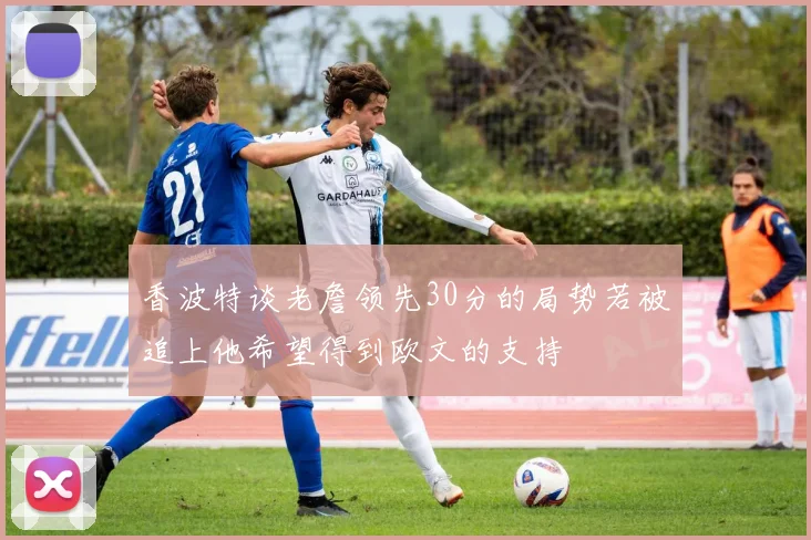 香波特谈老詹领先30分的局势若被追上他希望得到欧文的支持