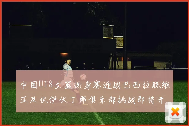 中国U18女篮热身赛迎战巴西拉脱维亚及伏伊伏丁那俱乐部挑战即将开启