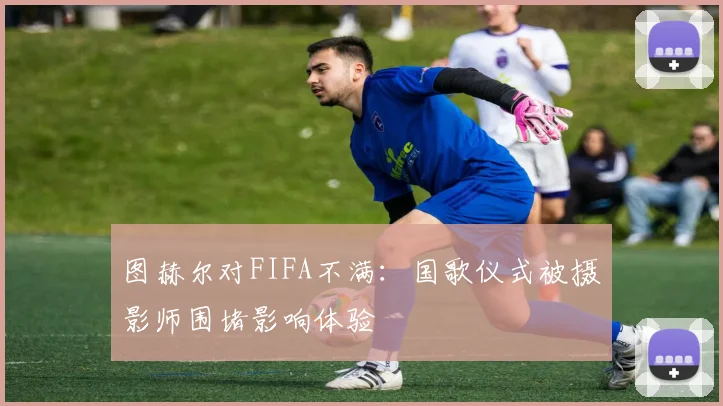 图赫尔对FIFA不满：国歌仪式被摄影师围堵影响体验