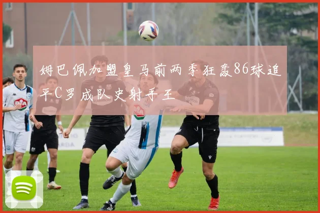 姆巴佩加盟皇马前两季狂轰86球追平C罗成队史射手王