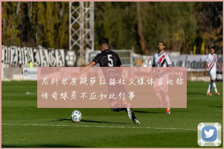 尼科尔质疑萨拉赫社交媒体言论称传奇球员不应如此行事