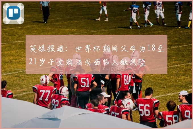 英媒报道：世界杯期间父母为18至21岁子女购酒或面临入狱风险