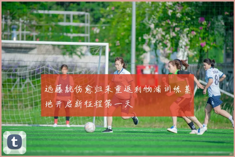 远藤航伤愈归来重返利物浦训练基地开启新征程第一天