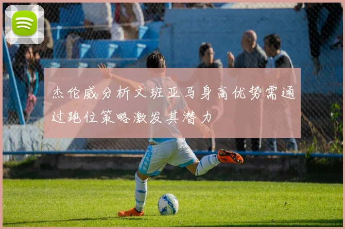 杰伦威分析文班亚马身高优势需通过跑位策略激发其潜力