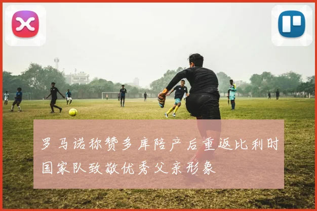 罗马诺称赞多库陪产后重返比利时国家队致敬优秀父亲形象