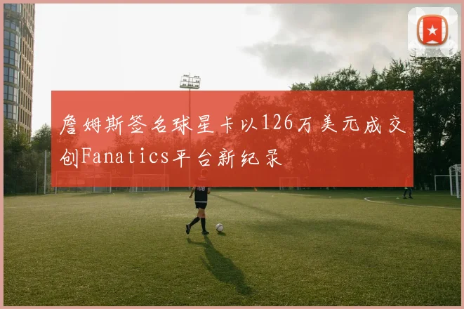 詹姆斯签名球星卡以126万美元成交创Fanatics平台新纪录