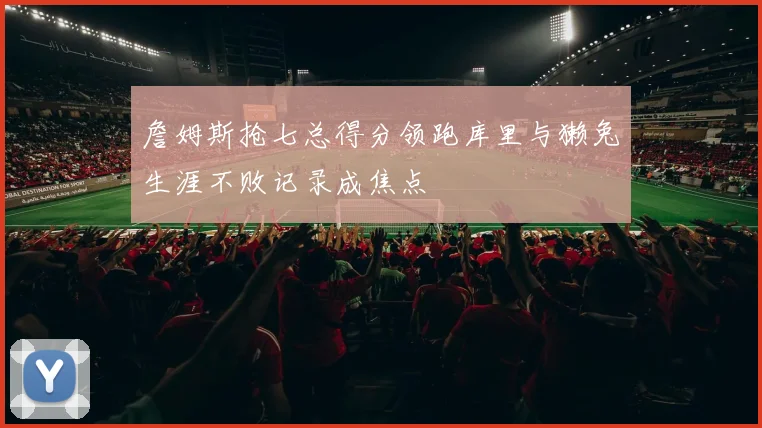 詹姆斯抢七总得分领跑库里与獭兔生涯不败记录成焦点
